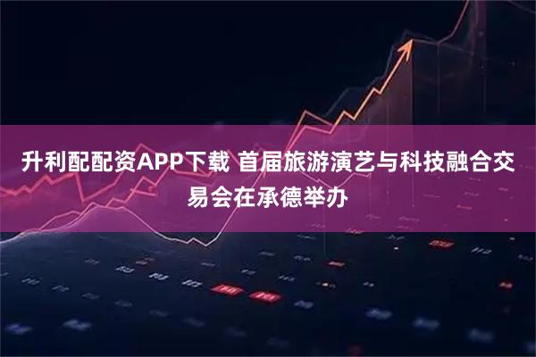 升利配配资APP下载 首届旅游演艺与科技融合交易会在承德举办