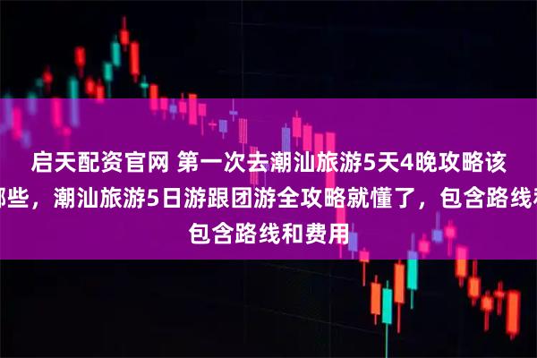 启天配资官网 第一次去潮汕旅游5天4晚攻略该注意哪些，潮汕旅游5日游跟团游全攻略就懂了，包含路线和费用
