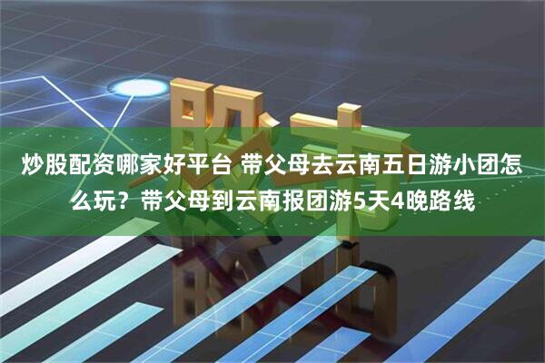 炒股配资哪家好平台 带父母去云南五日游小团怎么玩？带父母到云南报团游5天4晚路线