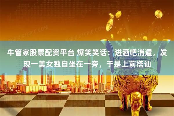 牛管家股票配资平台 爆笑笑话：进酒吧消遣，发现一美女独自坐在一旁，于是上前搭讪