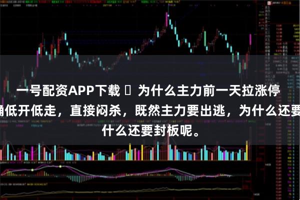 一号配资APP下载 ​为什么主力前一天拉涨停 第二天确低开低走，直接闷杀，既然主力要出逃，为什么还要封板呢。