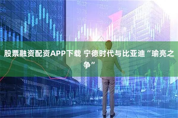 股票融资配资APP下载 宁德时代与比亚迪“瑜亮之争”
