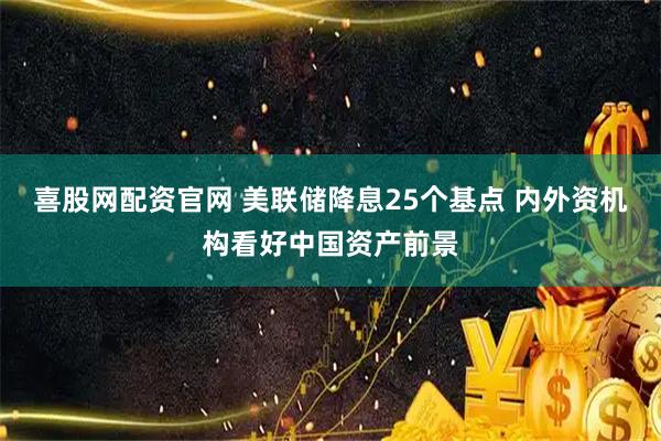 喜股网配资官网 美联储降息25个基点 内外资机构看好中国资产前景