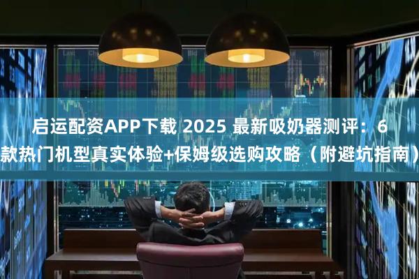 启运配资APP下载 2025 最新吸奶器测评：6款热门机型真实体验+保姆级选购攻略（附避坑指南）