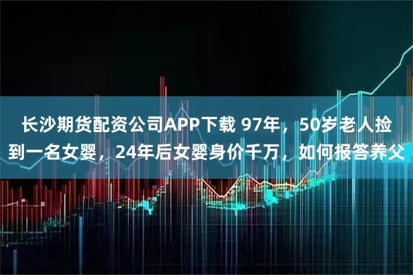 长沙期货配资公司APP下载 97年，50岁老人捡到一名女婴，24年后女婴身价千万，如何报答养父