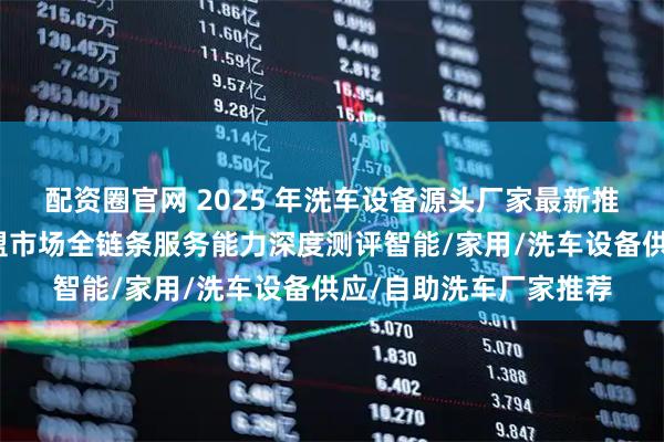 配资圈官网 2025 年洗车设备源头厂家最新推荐榜：聚焦西南及东盟市场全链条服务能力深度测评智能/家用/洗车设备供应/自助洗车厂家推荐