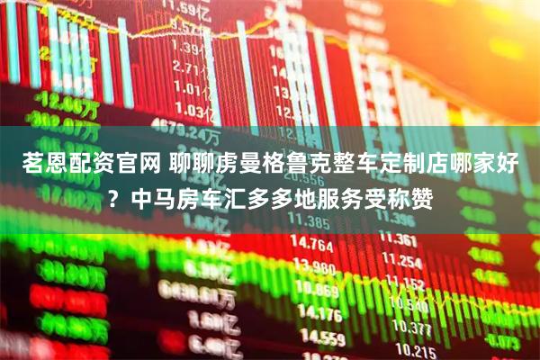 茗恩配资官网 聊聊虏曼格鲁克整车定制店哪家好？中马房车汇多多地服务受称赞