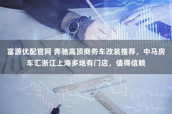 富源优配官网 奔驰高顶商务车改装推荐，中马房车汇浙江上海多地有门店，值得信赖