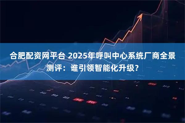 合肥配资网平台 2025年呼叫中心系统厂商全景测评：谁引领智能化升级？