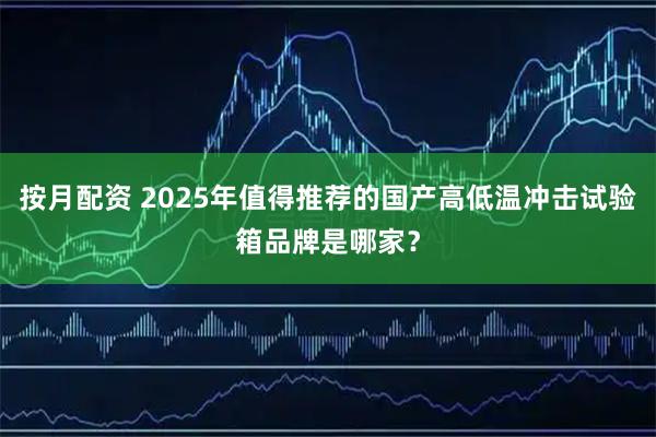 按月配资 2025年值得推荐的国产高低温冲击试验箱品牌是哪家？