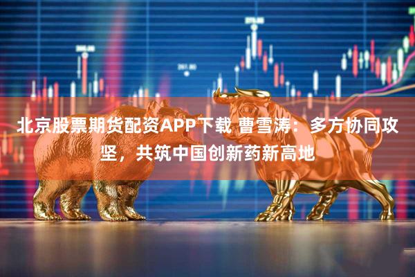 北京股票期货配资APP下载 曹雪涛：多方协同攻坚，共筑中国创新药新高地