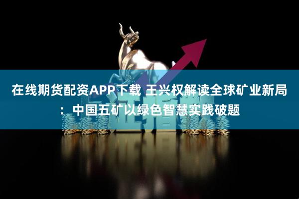 在线期货配资APP下载 王兴权解读全球矿业新局:中国五矿以绿色智慧实践破题