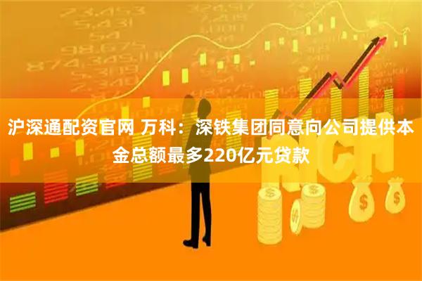 沪深通配资官网 万科：深铁集团同意向公司提供本金总额最多220亿元贷款