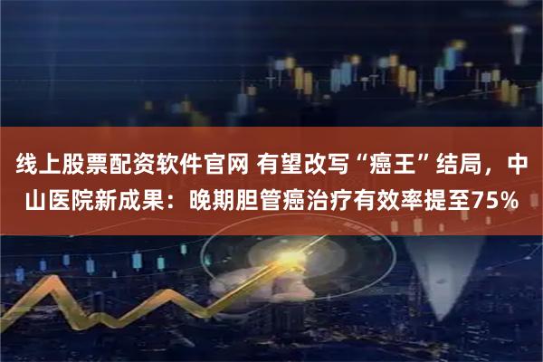 线上股票配资软件官网 有望改写“癌王”结局，中山医院新成果：晚期胆管癌治疗有效率提至75%