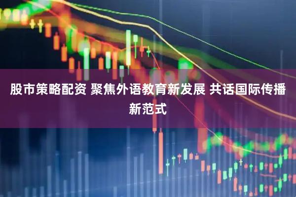 股市策略配资 聚焦外语教育新发展 共话国际传播新范式