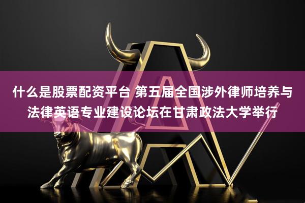 什么是股票配资平台 第五届全国涉外律师培养与法律英语专业建设论坛在甘肃政法大学举行