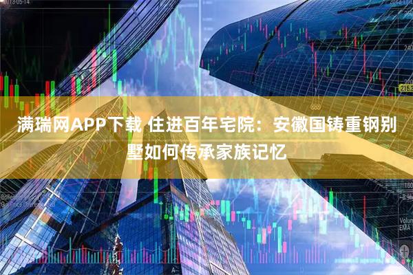 满瑞网APP下载 住进百年宅院：安徽国铸重钢别墅如何传承家族记忆