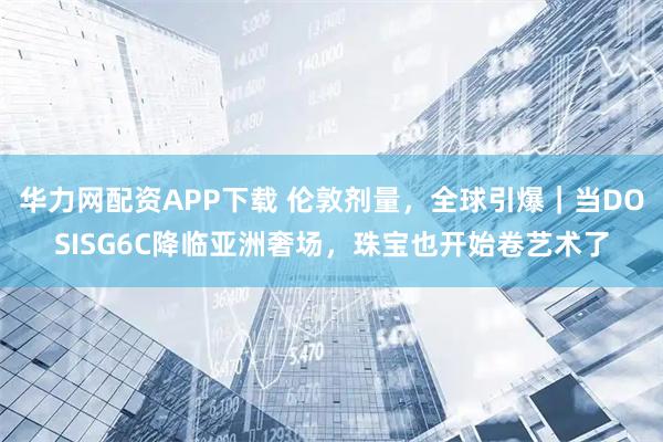华力网配资APP下载 伦敦剂量，全球引爆｜当DOSISG6C降临亚洲奢场，珠宝也开始卷艺术了