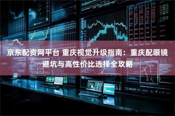 京东配资网平台 重庆视觉升级指南：重庆配眼镜避坑与高性价比选择全攻略