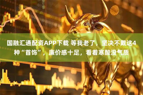 国融汇通配资APP下载 等我老了，坚决不戴这4种“首饰”，廉价感十足，看着寒酸没气质