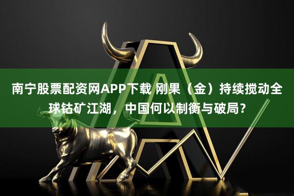 南宁股票配资网APP下载 刚果（金）持续搅动全球钴矿江湖，中国何以制衡与破局？