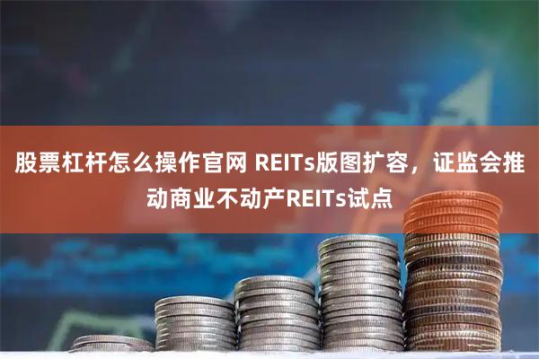 股票杠杆怎么操作官网 REITs版图扩容，证监会推动商业不动产REITs试点