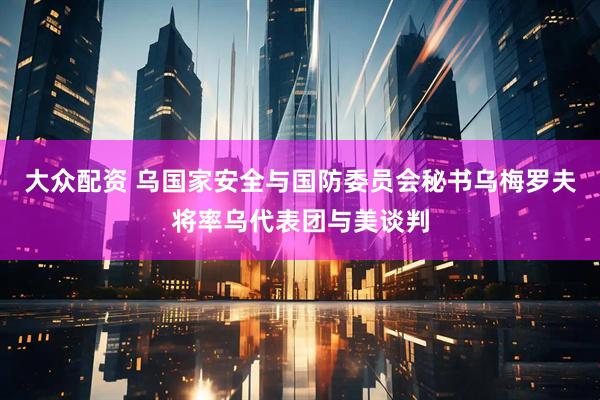 大众配资 乌国家安全与国防委员会秘书乌梅罗夫将率乌代表团与美谈判