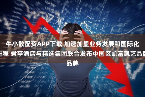 牛小散配资APP下载 加速加盟业务发展和国际化进程 君亭酒店与精选集团联合发布中国区凯富凯艺品牌