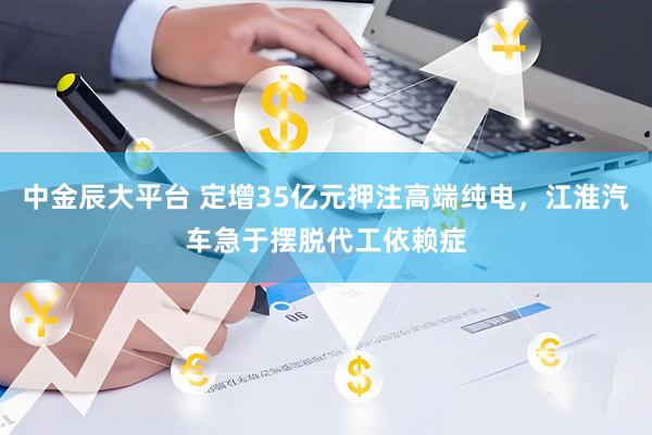 中金辰大平台 定增35亿元押注高端纯电，江淮汽车急于摆脱代工依赖症