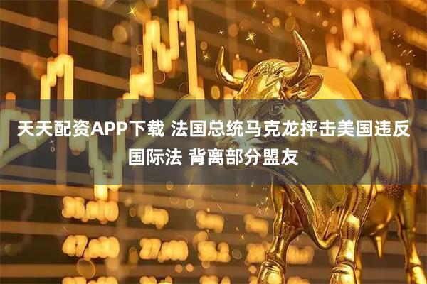 天天配资APP下载 法国总统马克龙抨击美国违反国际法 背离部分盟友