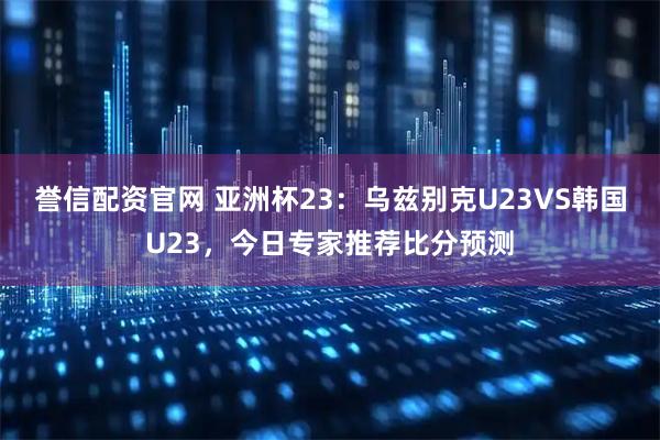 誉信配资官网 亚洲杯23：乌兹别克U23VS韩国U23，今日专家推荐比分预测