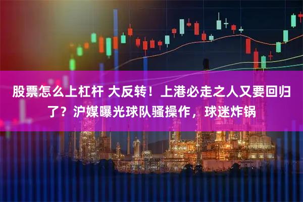 股票怎么上杠杆 大反转！上港必走之人又要回归了？沪媒曝光球队骚操作，球迷炸锅