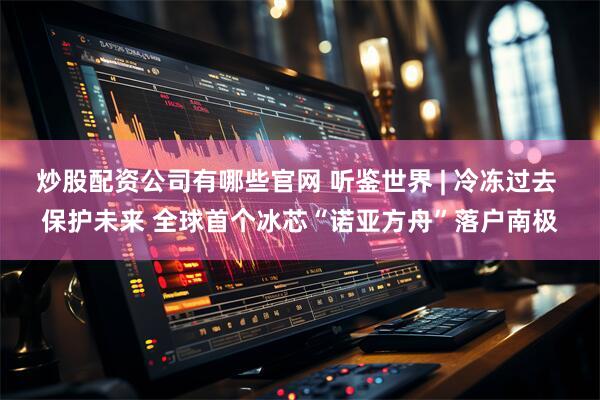 炒股配资公司有哪些官网 听鉴世界 | 冷冻过去 保护未来 全球首个冰芯“诺亚方舟”落户南极