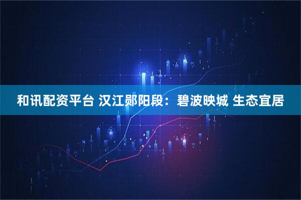 和讯配资平台 汉江郧阳段：碧波映城 生态宜居