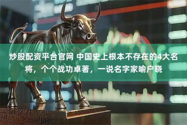 炒股配资平台官网 中国史上根本不存在的4大名将，个个战功卓著，一说名字家喻户晓