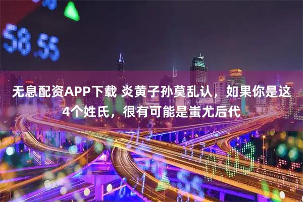无息配资APP下载 炎黄子孙莫乱认，如果你是这4个姓氏，很有可能是蚩尤后代