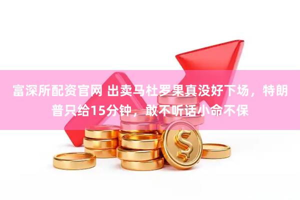 富深所配资官网 出卖马杜罗果真没好下场，特朗普只给15分钟，敢不听话小命不保
