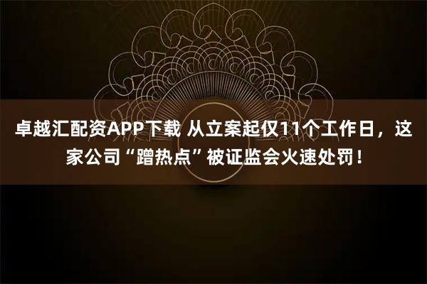 卓越汇配资APP下载 从立案起仅11个工作日，这家公司“蹭热点”被证监会火速处罚！
