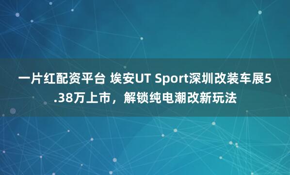 一片红配资平台 埃安UT Sport深圳改装车展5.38万上市，解锁纯电潮改新玩法