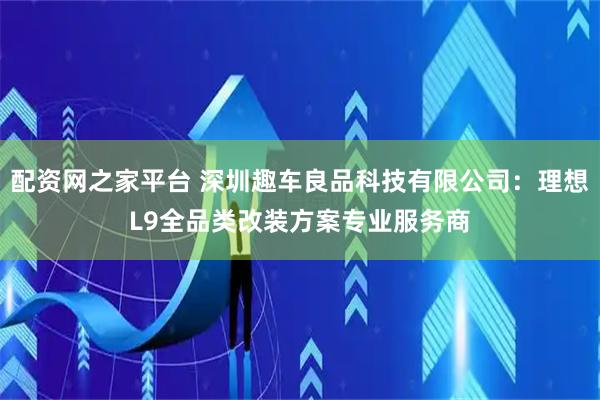 配资网之家平台 深圳趣车良品科技有限公司：理想L9全品类改装方案专业服务商