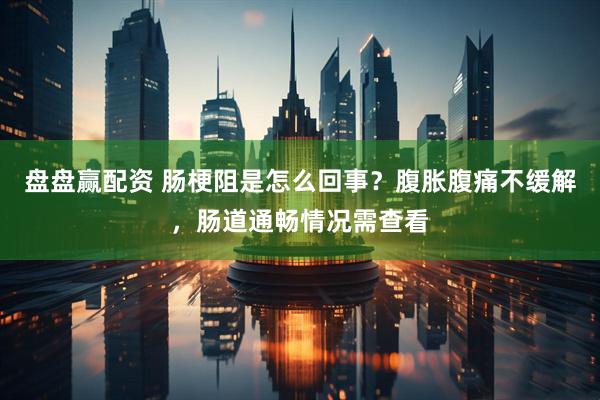 盘盘赢配资 肠梗阻是怎么回事？腹胀腹痛不缓解，肠道通畅情况需查看