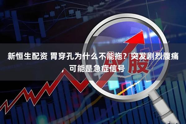 新恒生配资 胃穿孔为什么不能拖？突发剧烈腹痛，可能是急症信号
