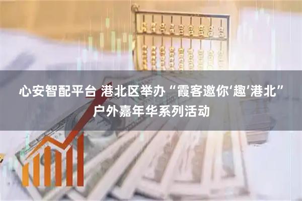 心安智配平台 港北区举办“霞客邀你‘趣’港北”户外嘉年华系列活动
