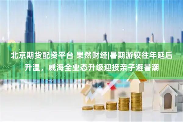 北京期货配资平台 果然财经|暑期游较往年延后升温,威海全业态升级迎接亲子避暑潮