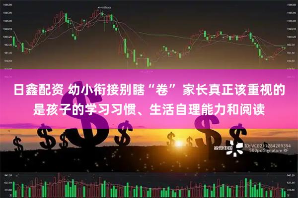 日鑫配资 幼小衔接别瞎“卷” 家长真正该重视的是孩子的学习习惯、生活自理能力和阅读