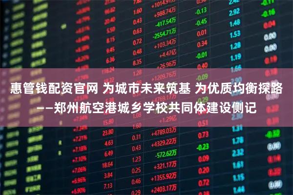 惠管钱配资官网 为城市未来筑基 为优质均衡探路——郑州航空港城乡学校共同体建设侧记